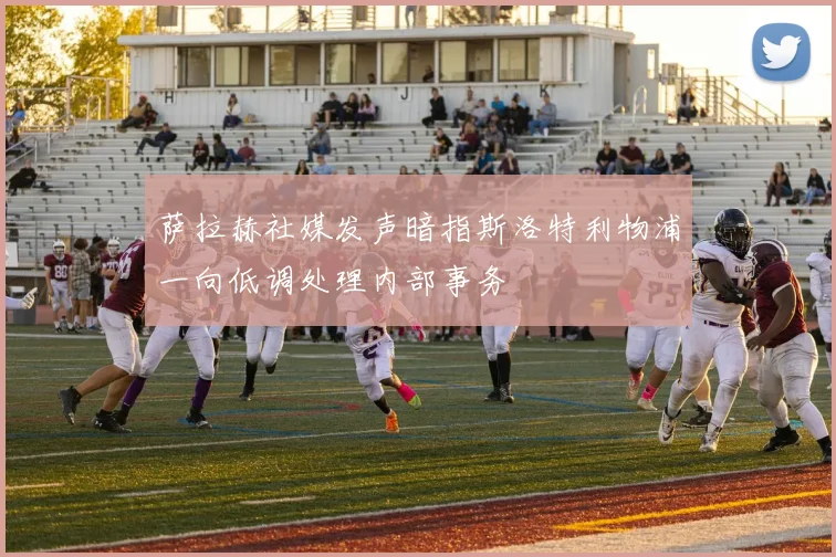 萨拉赫社媒发声暗指斯洛特利物浦一向低调处理内部事务