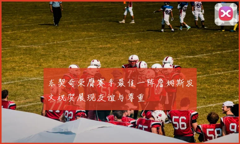 东契奇荣膺赛季最佳一阵詹姆斯发文祝贺展现友谊与尊重