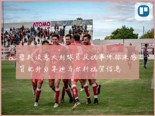 哲科谈意大利球员庆祝事件称未感冒犯并分享迪马尔科祝贺信息