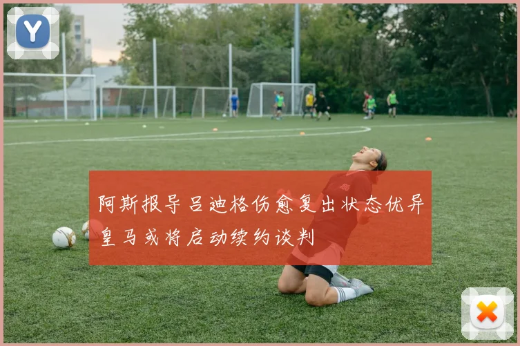 阿斯报导吕迪格伤愈复出状态优异皇马或将启动续约谈判