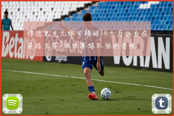 穆德里克无球可踢超16个月独自在英格兰第7级联赛球队场地苦练