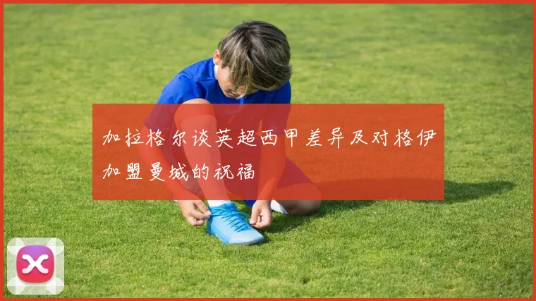 加拉格尔谈英超西甲差异及对格伊加盟曼城的祝福