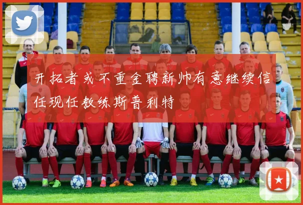 开拓者或不重金聘新帅有意继续信任现任教练斯普利特