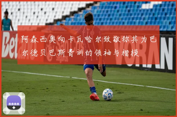 阿森西奥向卡瓦哈尔致敬称其为巴尔德贝巴斯青训的领袖与楷模