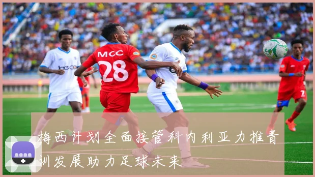 梅西计划全面接管科内利亚力推青训发展助力足球未来