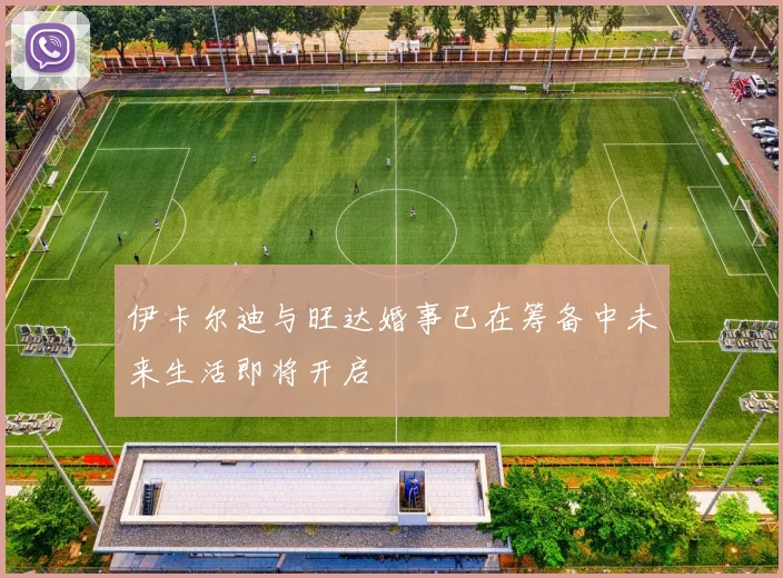 伊卡尔迪与旺达婚事已在筹备中未来生活即将开启