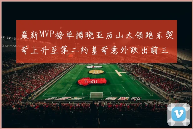 最新MVP榜单揭晓亚历山大领跑东契奇上升至第二约基奇意外跌出前三名