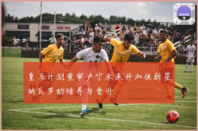皇马计划重审卢宁未来并加快新星纳瓦罗的培养与晋升